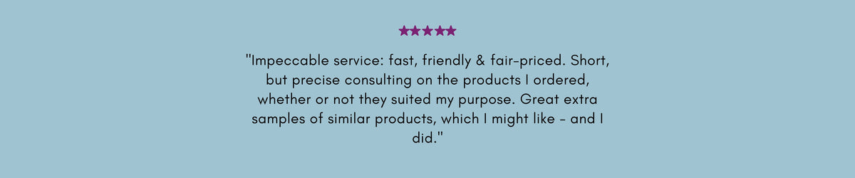 "Impeccable service: fast, friendly & fair-priced. Short, but precise consulting on the products I ordered, whether or not they suited my purpose. Great extra samples of similar products, which I might like - and I did."
