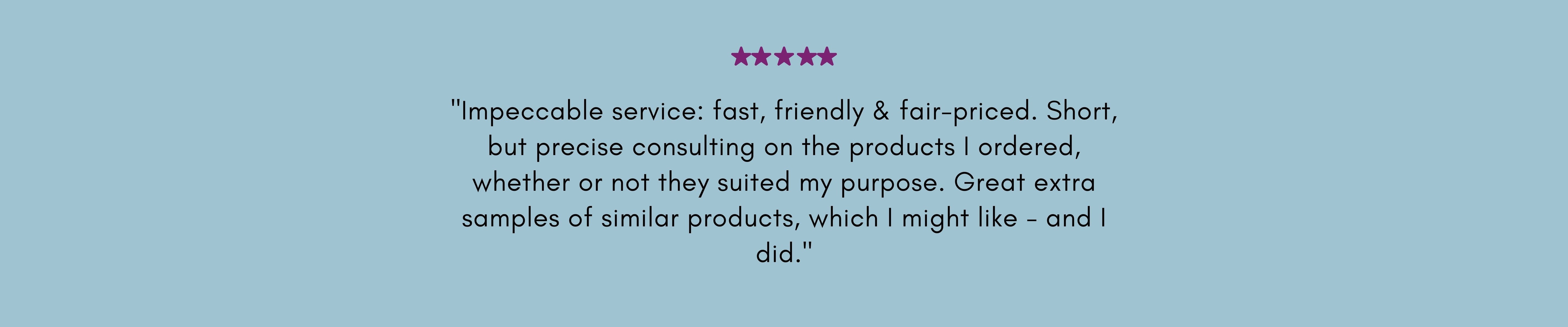 "Impeccable service: fast, friendly & fair-priced. Short, but precise consulting on the products I ordered, whether or not they suited my purpose. Great extra samples of similar products, which I might like - and I did."